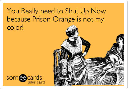 You Really need to Shut Up Now because Prison Orange is not my color!