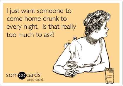 I just want someone to
come home drunk to
every night.  Is that really
too much to ask?