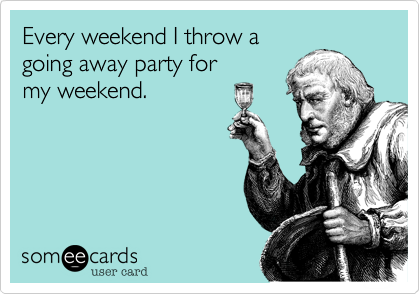 Every weekend I throw a 
going away party for
my weekend. 