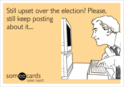 Still upset over the election? Please, still keep posting
about it....