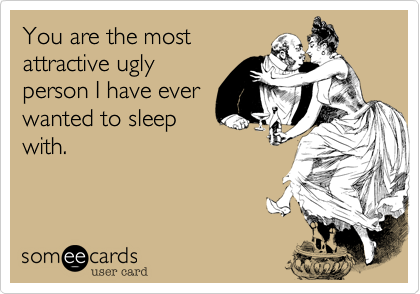 You are the most
attractive ugly
person I have ever
wanted to sleep
with.