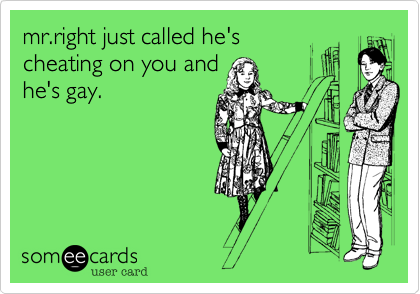 mr.right just called he's
cheating on you and
he's gay.