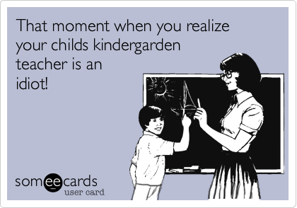 That moment when you realize your childs kindergarden
teacher is an
idiot!