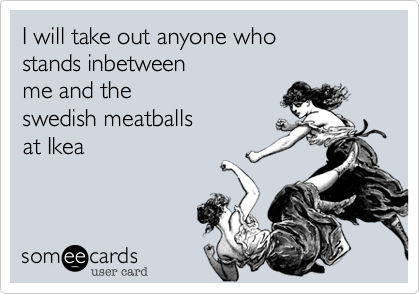 I will take out anyone who 
stands inbetween
me and the 
swedish meatballs
at Ikea