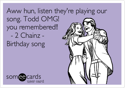 Aww hun, listen they're playing our song. Todd OMG!
you remembered!! 
  - 2 Chainz -
Birthday song