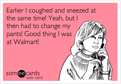 Earlier I coughed and sneezed at the same time! Yeah, but I
then had to change my
pants! Good thing I was
at Walmart!