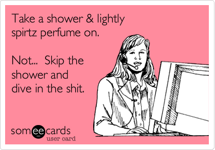 Take a shower & lightly
spirtz perfume on.  
  
Not...  Skip the
shower and
dive in the shit.