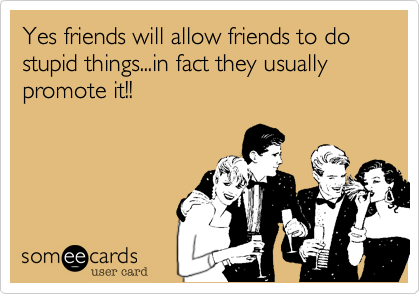 Yes friends will allow friends to do stupid things...in fact they usually promote it!!
