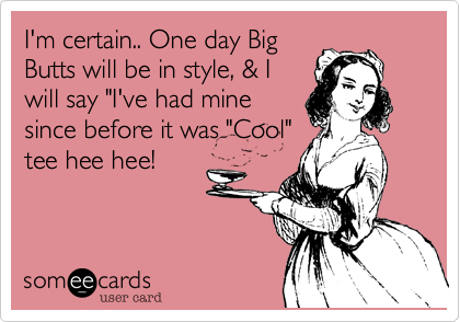 I'm certain.. One day Big
Butts will be in style, & I
will say "I've had mine
since before it was "Cool"
tee hee hee!
