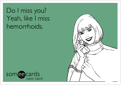 Do I miss you?
Yeah, like I miss
hemorrhoids.