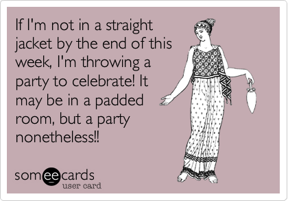 If I'm not in a straight
jacket by the end of this
week, I'm throwing a
party to celebrate! It
may be in a padded
room, but a party
nonetheless!!