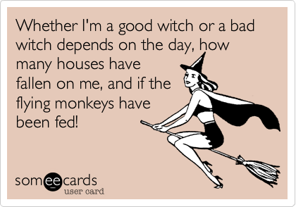 Whether I'm a good witch or a bad witch depends on the day, how many houses have
fallen on me, and if the
flying monkeys have
been fed!