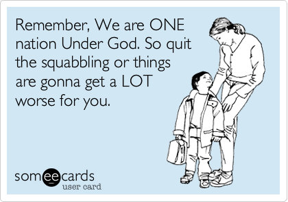 Remember, We are ONE
nation Under God. So quit
the squabbling or things
are gonna get a LOT
worse for you.