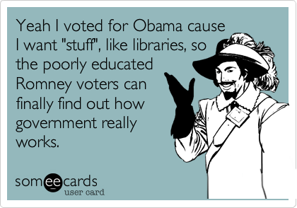 Yeah I voted for Obama cause
I want "stuff", like libraries, so
the poorly educated
Romney voters can
finally find out how
government really
works.