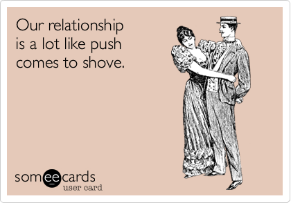 Our relationship
is a lot like push
comes to shove.