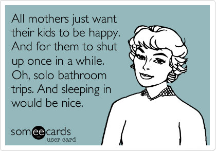 All mothers just want
their kids to be happy. 
And for them to shut
up once in a while.
Oh, solo bathroom
trips. And sleeping in
would be nice. 