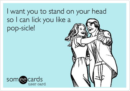 I want you to stand on your head so I can lick you like a
pop-sicle!