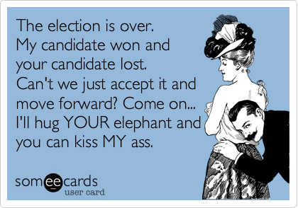The election is over.
My candidate won and
your candidate lost.
Can't we just accept it and
move forward? Come on...
I'll hug YOUR elephant and 
you can kiss MY ass.