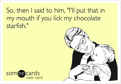 So, then I said to him, "I'll put that in my mouth if you lick my chocolate starfish."