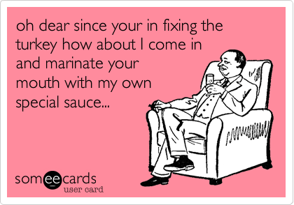 oh dear since your in fixing the turkey how about I come in
and marinate your
mouth with my own
special sauce...