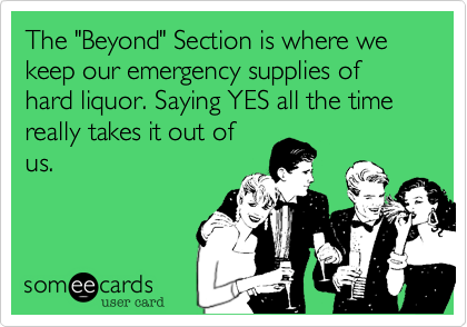 The "Beyond" Section is where we keep our emergency supplies of hard liquor. Saying YES all the time really takes it out of
us.