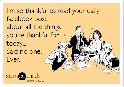 I'm so thankful to read your daily facebook post 
about all the things 
you're thankful for
today...
Said no one.
Ever. 