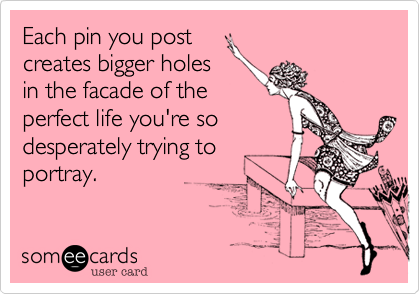 Each pin you post
creates bigger holes
in the facade of the
perfect life you're so
desperately trying to
portray.  