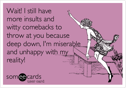 Wait! I still have
more insults and
witty comebacks to
throw at you because
deep down, I'm miserable
and unhappy with my
reality!