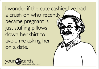 I wonder if the cute cashier I've had a crush on who recently 
became pregnant is
just stuffing pillows
down her shirt to 
avoid me asking her
on a date.  