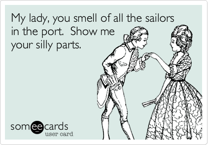 My lady, you smell of all the sailors
in the port.  Show me
your silly parts.