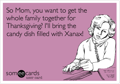 So Mom, you want to get the
whole family together for
Thanksgiving? I'll bring the
candy dish filled with Xanax!
