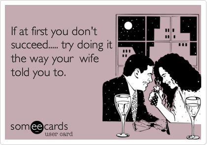 
If at first you don't
succeed..... try doing it 
the way your  wife
told you to.