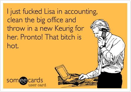 I just fucked Lisa in accounting, clean the big office and
throw in a new Keurig for
her. Pronto! That bitch is
hot.