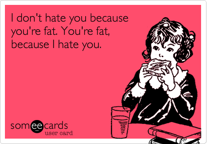 I don't hate you because
you're fat. You're fat,
because I hate you.