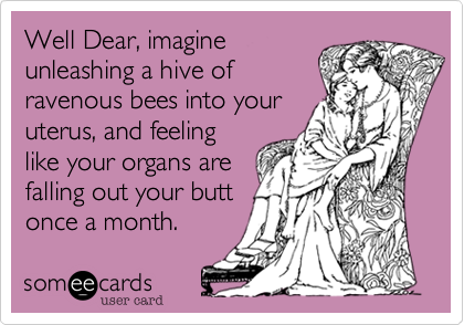 Well Dear, imagine
unleashing a hive of
ravenous bees into your
uterus, and feeling
like your organs are
falling out your butt
once a month.