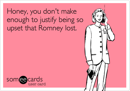 Honey, you don't make
enough to justify being so
upset that Romney lost.
