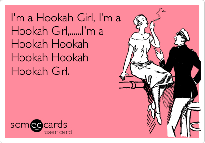 I'm a Hookah Girl, I'm a
Hookah Girl,......I'm a
Hookah Hookah
Hookah Hookah
Hookah Girl. 