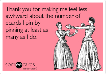 Thank you for making me feel less awkward about the number of
ecards I pin by
pinning at least as
many as I do.