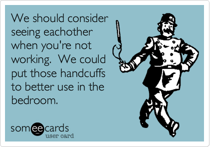We should consider
seeing eachother
when you're not
working.  We could
put those handcuffs
to better use in the
bedroom.