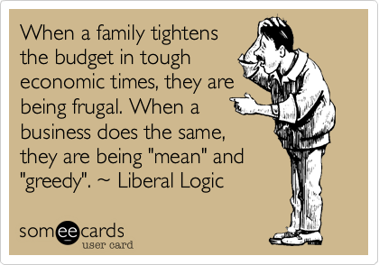 When a family tightens
the budget in tough
economic times, they are
being frugal. When a
business does the same,
they are being "mean" and
"greedy". ~ Liberal Logic
