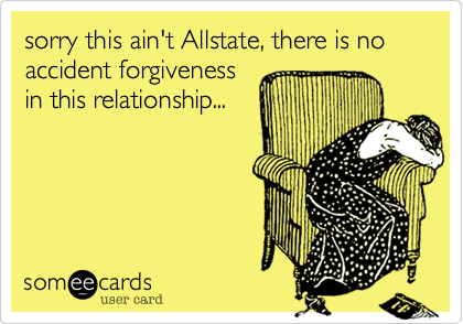 sorry this ain't Allstate, there is no accident forgiveness
in this relationship...