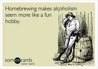 Homebrewing makes alcoholism seem more like a fun
hobby.