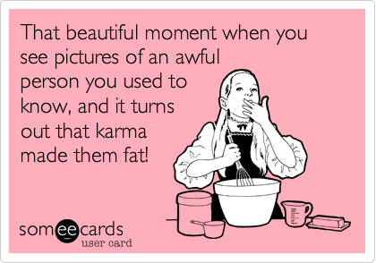 That beautiful moment when you see pictures of an awful
person you used to
know, and it turns
out that karma
made them fat! 