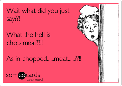 Wait what did you just
say??!

What the hell is
chop meat??!!

As in chopped......meat......??!!