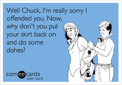 Well Chuck, I'm really sorry I offended you. Now,
why don't you put
your skirt back on
and do some
dishes?