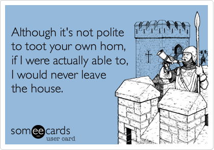 
Although it's not polite
to toot your own horn,
if I were actually able to,
I would never leave
the house.