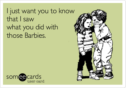 I just want you to know
that I saw 
what you did with
those Barbies.