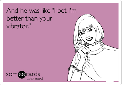 And he was like "I bet I'm
better than your
vibrator."