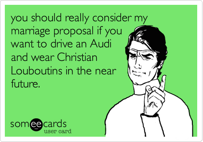 you should really consider my marriage proposal if you
want to drive an Audi
and wear Christian
Louboutins in the near
future.