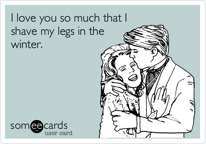 I love you so much that I
shave my legs in the
winter.